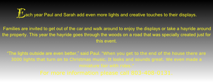 Each year Paul and Sarah add even more lights and creative touches to their displays.
 Families are invited to get out of the car and walk around to enjoy the displays or take a hayride around the property. This year the hayride goes through the woods on a road that was specially created just for this event.

“The lights outside are even better,” said Paul. “When you get to the end of the house there are 3000 lights that turn on to Christmas music. It looks and sounds great. We even made a miniature fair with rides.”
For more information please call 803-408-0131.